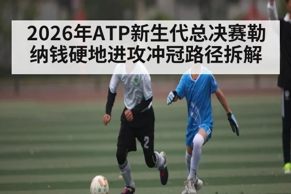 2026年ATP新生代总决赛勒纳钱硬地进攻冲冠路径拆解